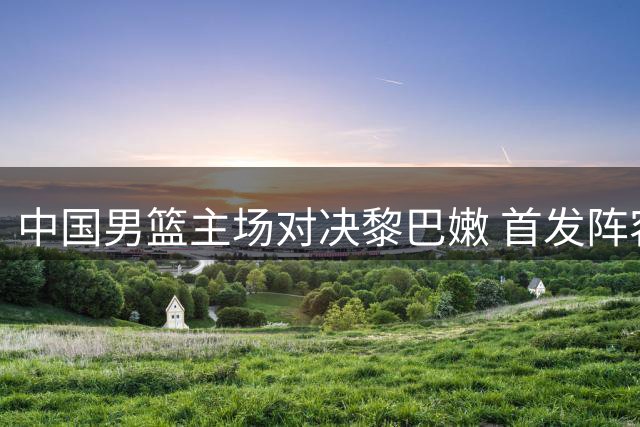 中国男篮主场对决黎巴嫩 首发阵容不变力争出线主动权