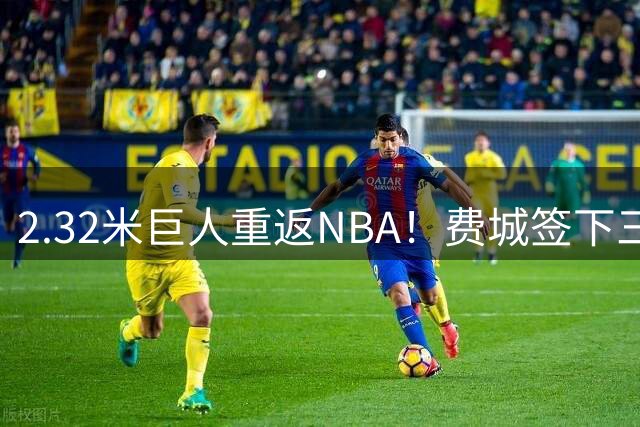 2.32米巨人重返NBA！费城签下三名新援